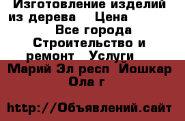 Изготовление изделий из дерева  › Цена ­ 10 000 - Все города Строительство и ремонт » Услуги   . Марий Эл респ.,Йошкар-Ола г.